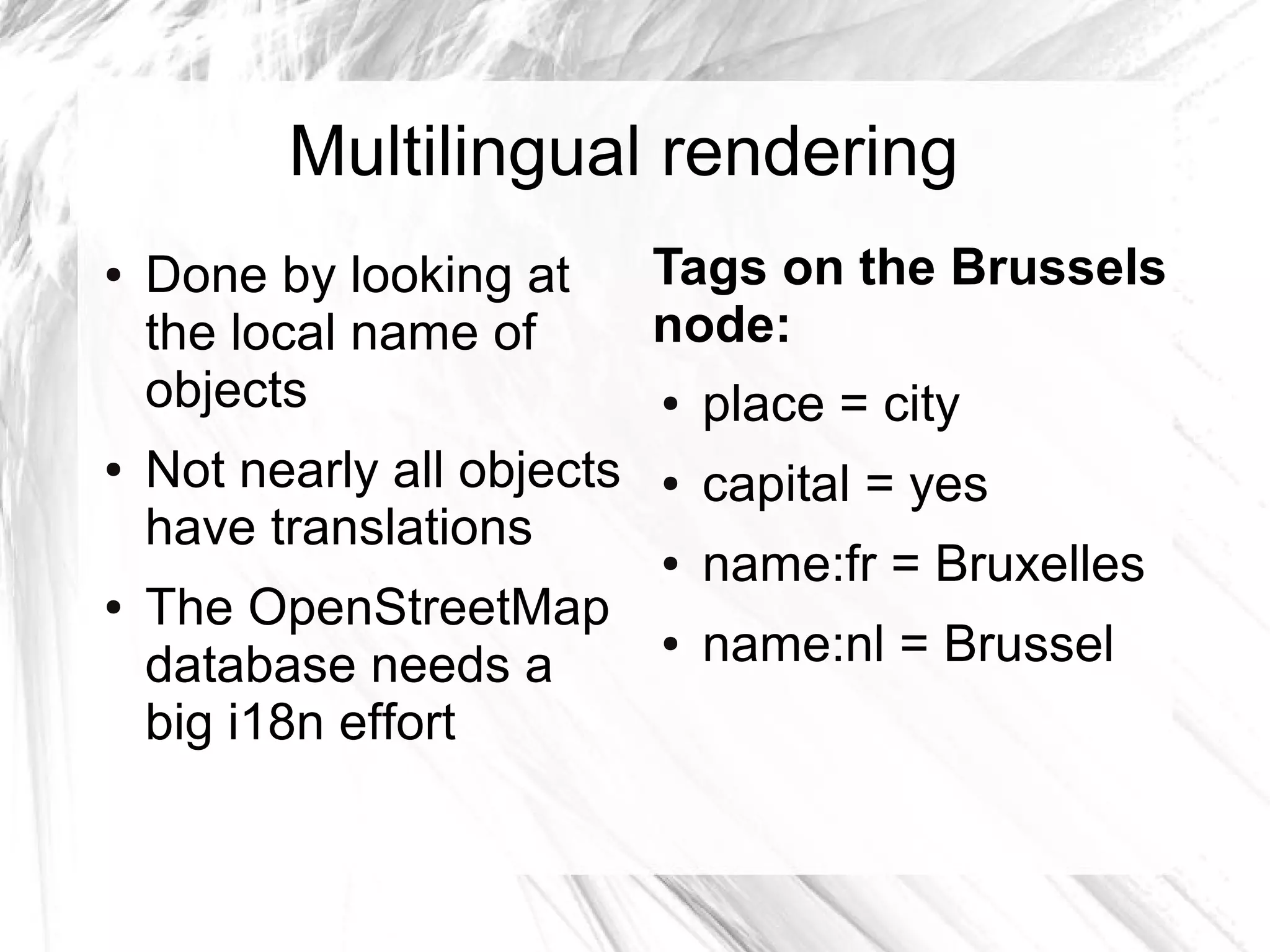 Multilingual rendering
●   Done by looking at       Tags on the Brussels
    the local name of        node:
    objects                  ●   place = city
●   Not nearly all objects   ●   capital = yes
    have translations
                             ●   name:fr = Bruxelles
●   The OpenStreetMap
    database needs a
                             ●   name:nl = Brussel
    big i18n effort
 