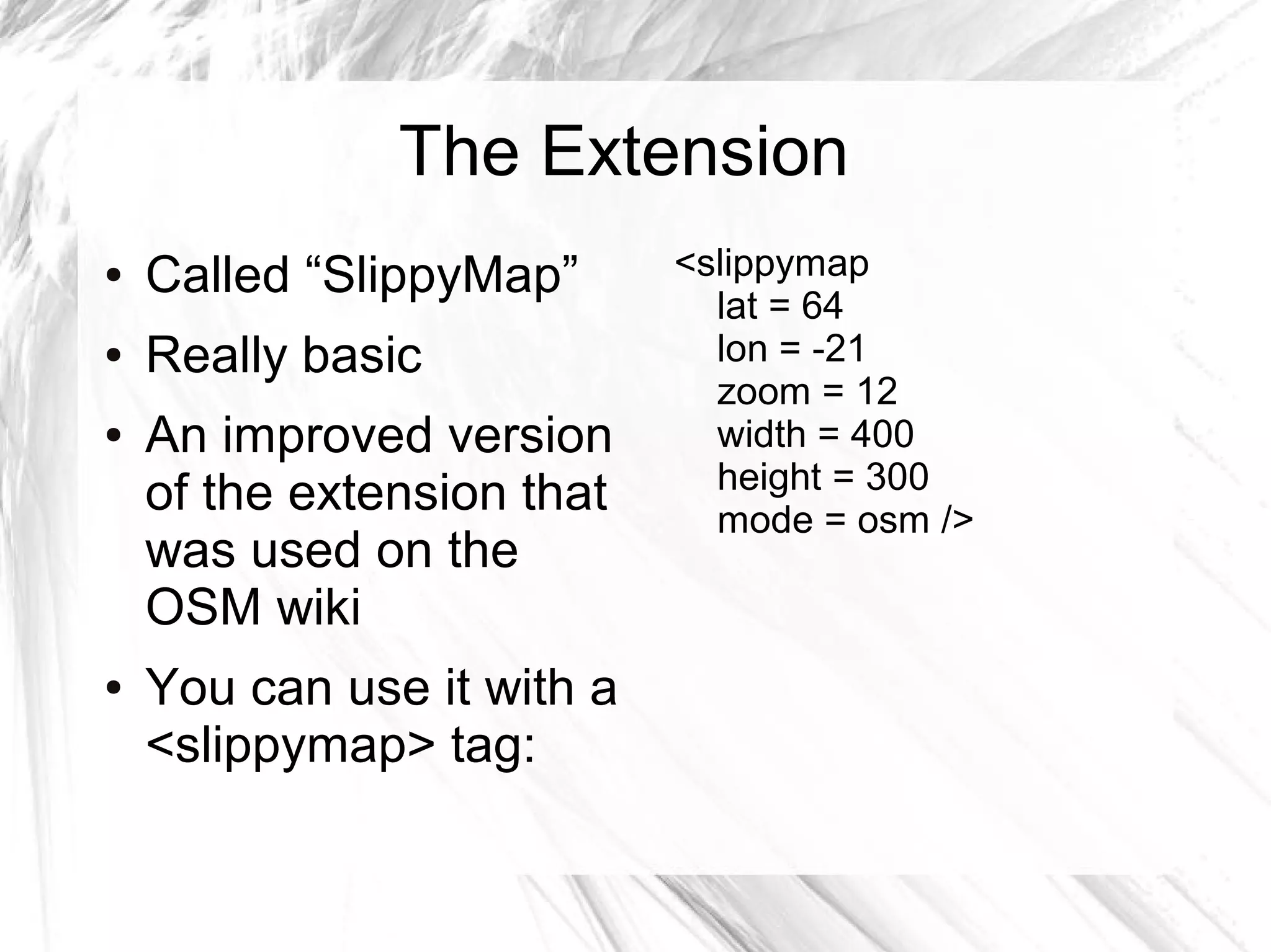 The Extension
●   Called “SlippyMap”      <slippymap
                              lat = 64
●   Really basic              lon = -21
                              zoom = 12
●   An improved version       width = 400
                              height = 300
    of the extension that     mode = osm />
    was used on the
    OSM wiki
●   You can use it with a
    <slippymap> tag:
 