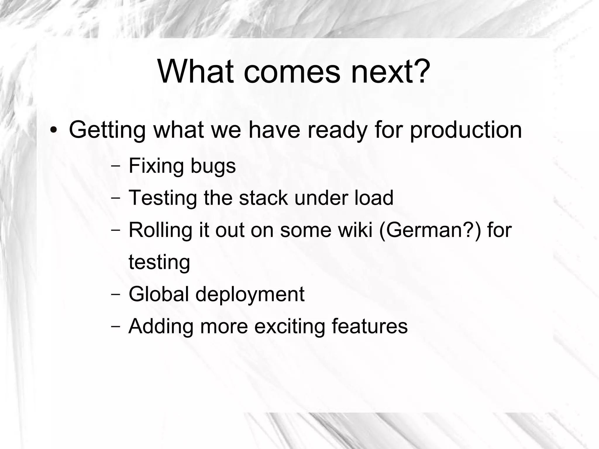What comes next?
●   Getting what we have ready for production
       –   Fixing bugs
       –   Testing the stack under load
       –   Rolling it out on some wiki (German?) for
           testing
       –   Global deployment
       –   Adding more exciting features
 