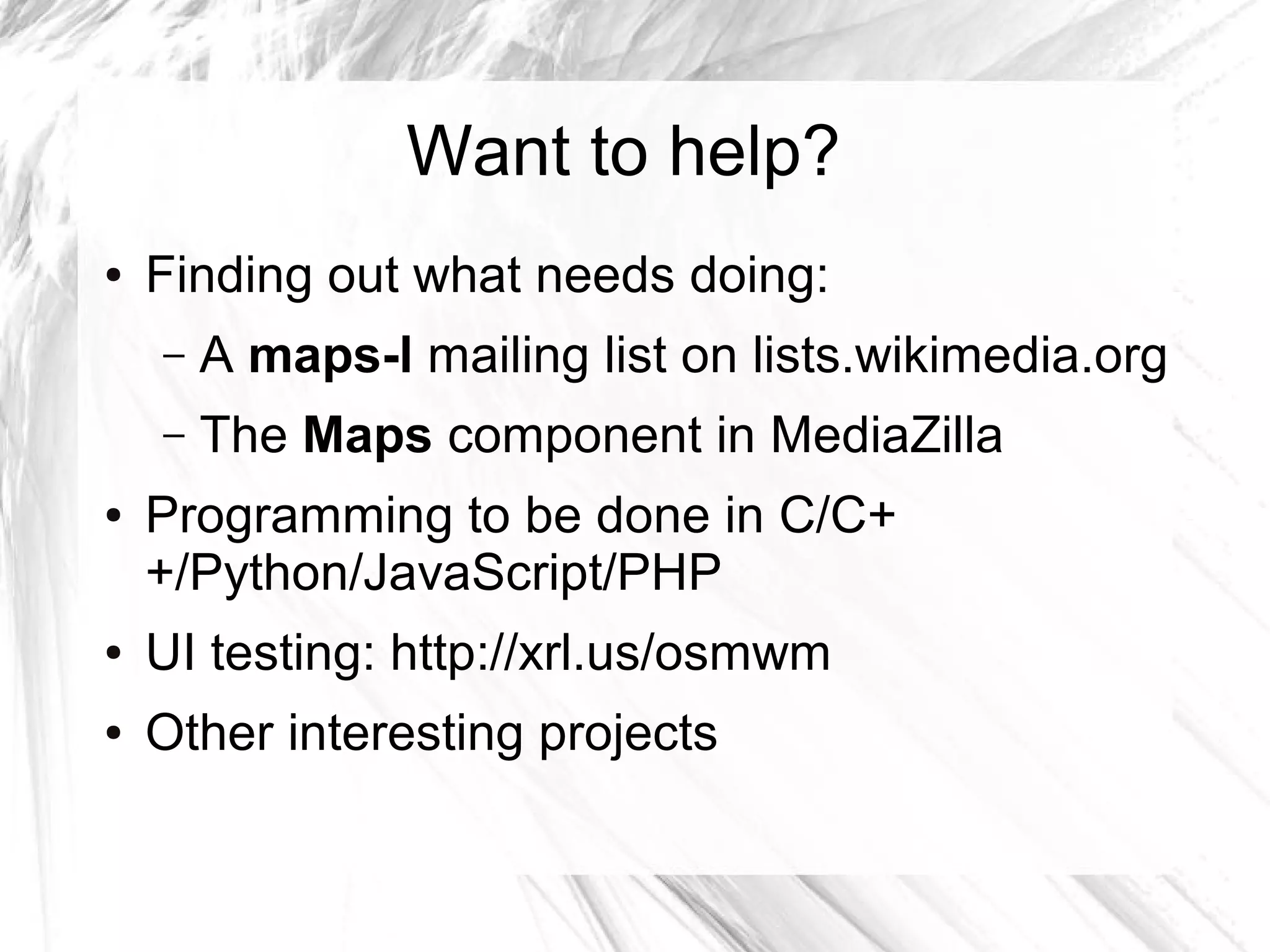 Want to help?
●   Finding out what needs doing:
    –   A maps-l mailing list on lists.wikimedia.org
    –   The Maps component in MediaZilla
●   Programming to be done in C/C+
    +/Python/JavaScript/PHP
●   UI testing: http://xrl.us/osmwm
●   Other interesting projects
 