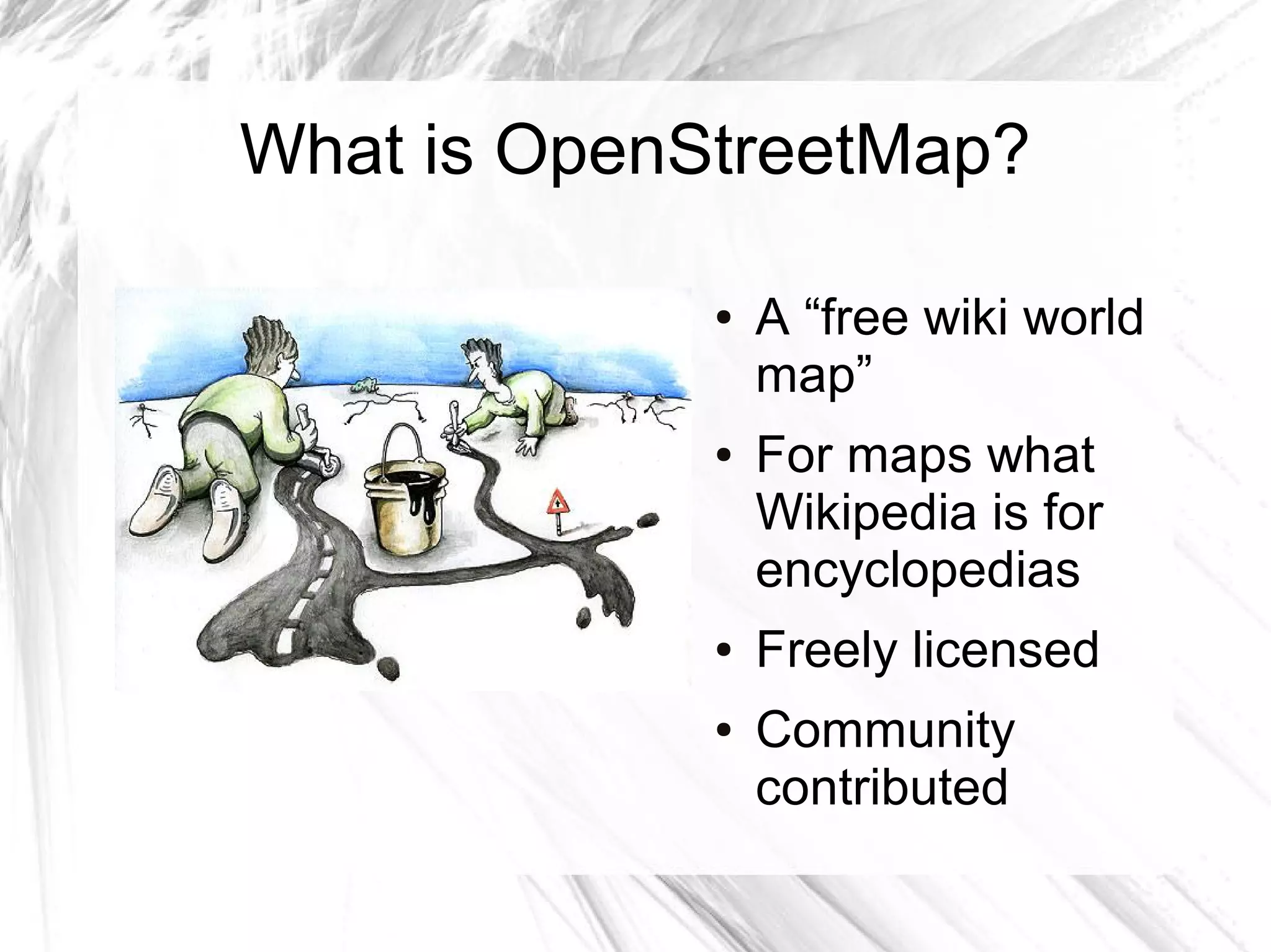 What is OpenStreetMap?

             ●   A “free wiki world
                 map”
             ●   For maps what
                 Wikipedia is for
                 encyclopedias
             ●   Freely licensed
             ●   Community
                 contributed
 