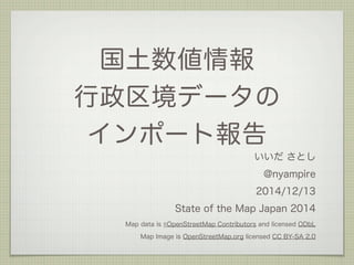 国土数値情報 
行政区境データの 
インポート報告 
いいだ さとし 
@nyampire 
2014/12/13 
State of the Map Japan 2014 
Map data is ©OpenStreetMap Contributors and licensed ODbL 
Map Image is OpenStreetMap.org licensed CC BY-SA 2.0 
 