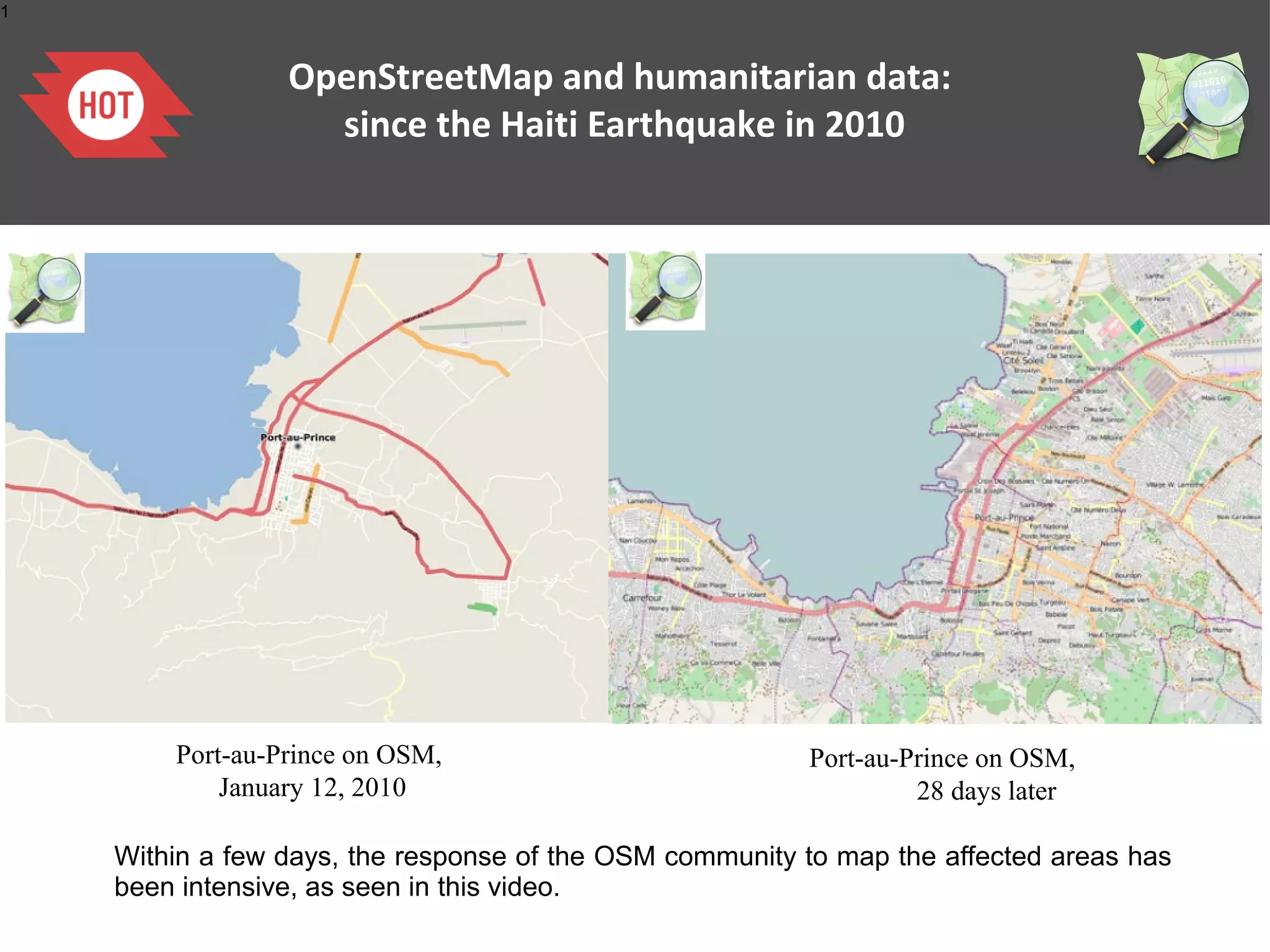 1

OpenStreetMap and humanitarian data:
since the Haiti Earthquake in 2010

Port-au-Prince on OSM,
January 12, 2010

Port-au-Prince on OSM,
28 days later

Within a few days, the response of the OSM community to map the affected areas has
been intensive, as seen in this video.

 