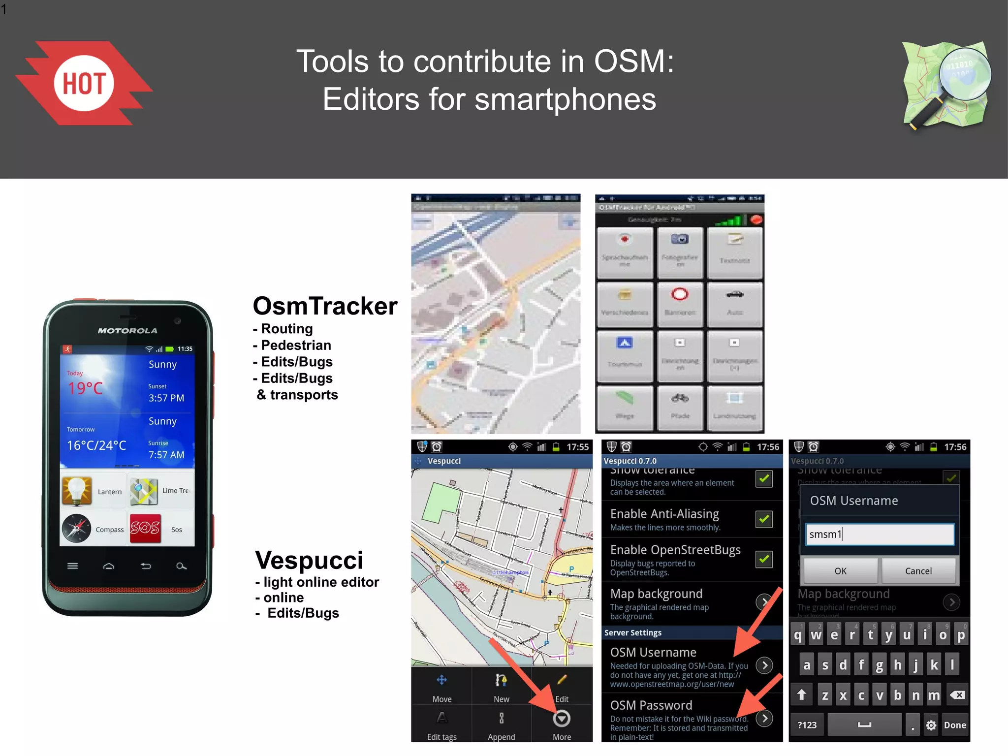 1

Tools to contribute in OSM:
Editors for smartphones

OsmTracker
- Routing
- Pedestrian
- Edits/Bugs
- Edits/Bugs
& transports

Vespucci
- light online editor
- online
- Edits/Bugs

 