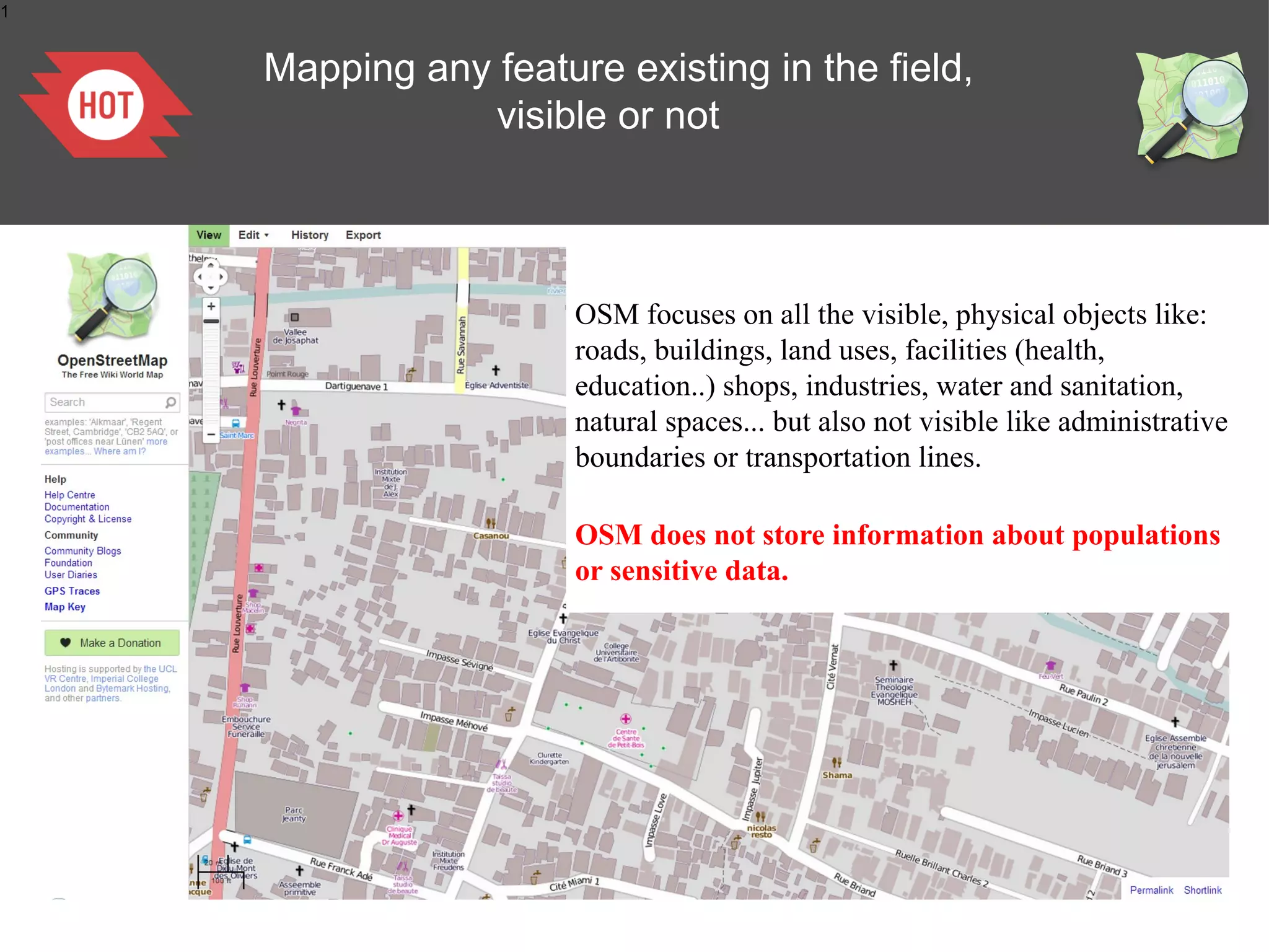 1

Mapping any feature existing in the field,
visible or not

OSM focuses on all the visible, physical objects like:
roads, buildings, land uses, facilities (health,
education..) shops, industries, water and sanitation,
natural spaces... but also not visible like administrative
boundaries or transportation lines.
OSM does not store information about populations
or sensitive data.

 