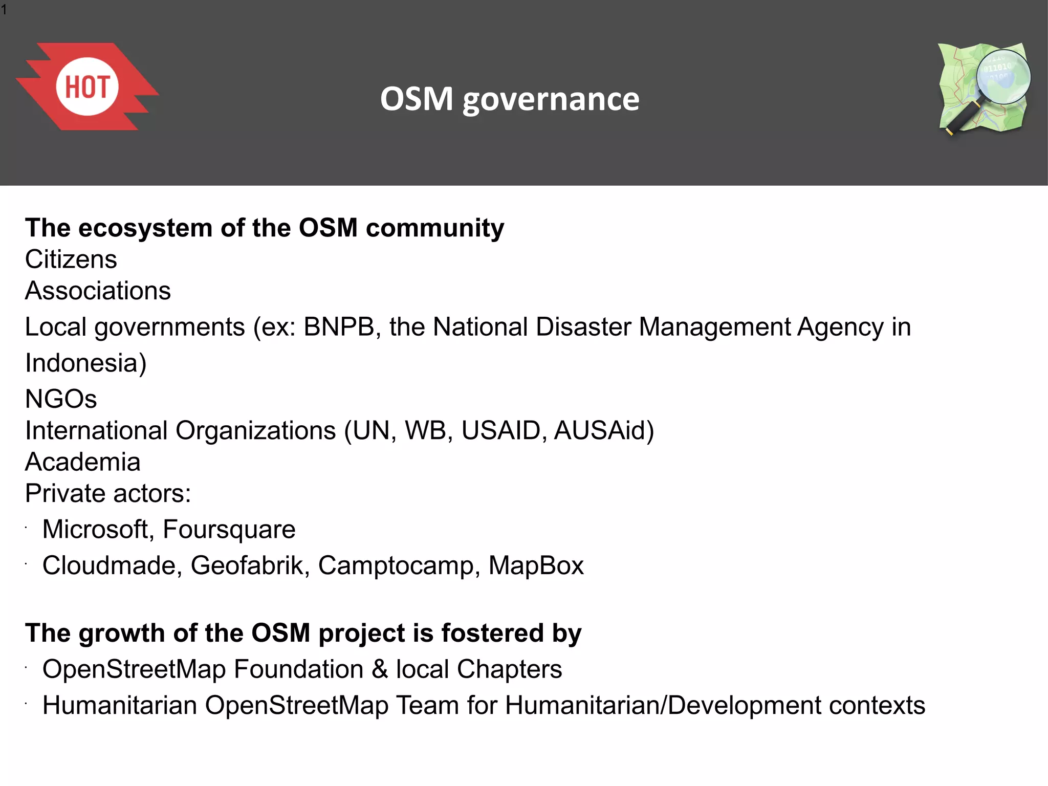 1

OSM governance

The ecosystem of the OSM community
Citizens
Associations
Local governments (ex: BNPB, the National Disaster Management Agency in
Indonesia)
NGOs
International Organizations (UN, WB, USAID, AUSAid)
Academia
Private actors:
Microsoft, Foursquare
Cloudmade, Geofabrik, Camptocamp, MapBox
•

•

The growth of the OSM project is fostered by
OpenStreetMap Foundation & local Chapters
Humanitarian OpenStreetMap Team for Humanitarian/Development contexts
•

•

 