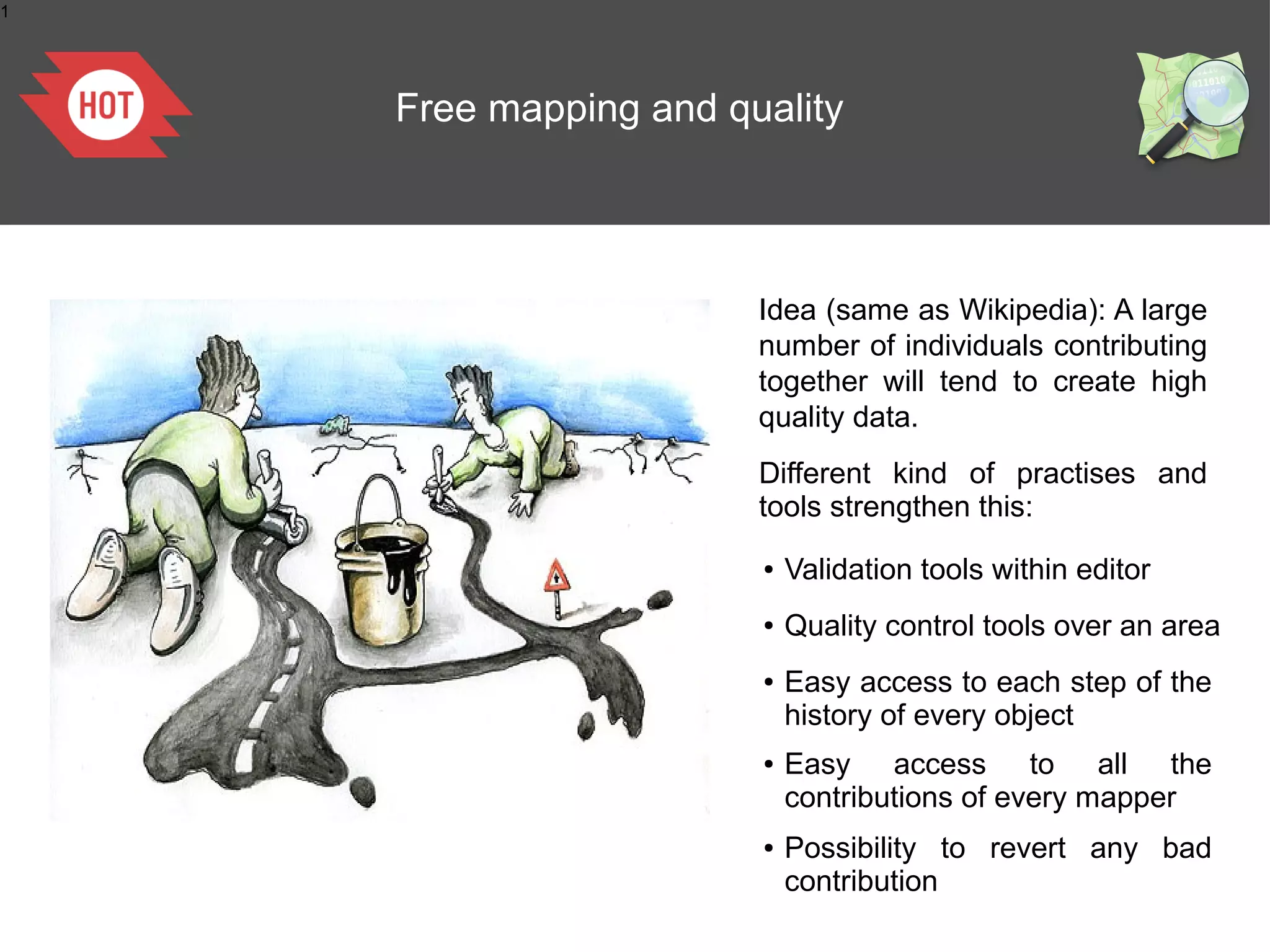1

Free mapping and quality

Idea (same as Wikipedia): A large
number of individuals contributing
together will tend to create high
quality data.
Different kind of practises and
tools strengthen this:
●

Validation tools within editor

●

Quality control tools over an area

●

Easy access to each step of the
history of every object

Easy access to all the
contributions of every
cartographie Collaborativemapper
●

La

●

Possibility to revert any bad
contribution

 