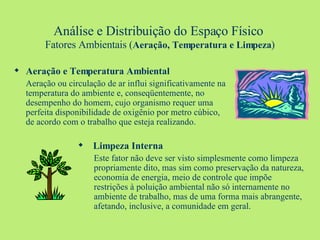 Análise e Distribuição do Espaço Físico   Fatores Ambientais ( Aeração, Temperatura e Limpeza ) Aeração e Temperatura Ambiental Aeração ou circulação de ar influi significativamente na temperatura do ambiente e, conseqüentemente, no desempenho do homem, cujo organismo requer uma perfeita disponibilidade de oxigênio por metro cúbico, de acordo com o trabalho que esteja realizando. Limpeza Interna Este fator não deve ser visto simplesmente como limpeza propriamente dito, mas sim como preservação da natureza, economia de energia, meio de controle que impõe restrições à poluição ambiental não só internamente no ambiente de trabalho, mas de uma forma mais abrangente, afetando, inclusive, a comunidade em geral. 