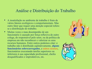 Análise e Distribuição do Trabalho A insatisfação no ambiente de trabalho é fruto de vários fatores ecológicos e comportamentais. Mas outro fator que requer uma atenção especial refere-se a distribuição do trabalho. Muitas vezes o mau desempenho de um funcionário é causado por força reflexiva de outro colega, do responsável pelo setor, ou da política da empresa em não reconhecer e valorizar os seus recursos humanos. Entre outros podemos citar: o trabalho não é distribuído eqüitativamente,  alguns funcionários sobrecarregados , e  outros ociosos , funcionários executando tarefas superiores ou inferiores à sua capacidade profissional, chefes desqualificados e improdutivos, etc.  