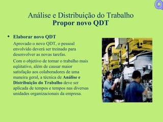 Análise e Distribuição do Trabalho Propor novo QDT Elaborar novo QDT Aprovado o novo QDT, o pessoal envolvido deverá ser treinado para desenvolver as novas tarefas.  Com o objetivo de tornar o trabalho mais eqüitativo, além de causar maior satisfação aos colaboradores de uma maneira geral, a técnica de  Análise e Distribuição do Trabalho  deve ser aplicada de tempos e tempos nas diversas unidades organizacionais da empresa. Q 