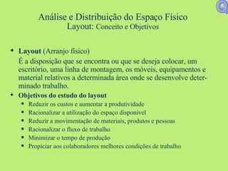 Análise e Distribuição do Espaço Físico Layout:  Conceito e Objetivos Layout  (Arranjo físico) É a disposição que se encontra ou que se deseja colocar, um escritório, uma linha de montagem, os móveis, equipamentos e material relativos a determinada área onde se desenvolve deter-minado trabalho. Objetivos do estudo do layout Reduzir os custos e aumentar a produtividade Racionalizar a utilização do espaço disponível Reduzir a movimentação de materiais, produtos e pessoas Racionalizar o fluxo de trabalho Minimizar o tempo de produção Propiciar aos colaboradores melhores condições de trabalho Q 