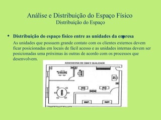 Análise e Distribuição do Espaço Físico   Distribuição do Espaço Distribuição do espaço físico entre as unidades da empresa As unidades que possuem grande contato com os clientes externos devem ficar posicionadas em locais de fácil acesso e as unidades internas devem ser posicionadas uma próximas às outras de acordo com os processos que desenvolvem. 