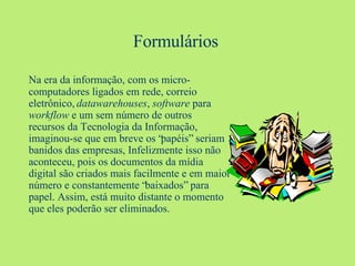 Na era da informação, com os micro-computadores ligados em rede, correio eletrônico,  datawarehouses ,  software  para  workflow  e um sem número de outros recursos da Tecnologia da Informação, imaginou-se que em breve os “papéis” seriam banidos das empresas, Infelizmente isso não aconteceu, pois os documentos da mídia digital são criados mais facilmente e em maior número e constantemente “baixados” para papel. Assim, está muito distante o momento que eles poderão ser eliminados. Formulários 