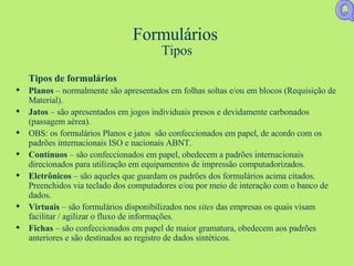 Formulários  Tipos Tipos de formulários Planos  – normalmente são apresentados em folhas soltas e/ou em blocos (Requisição de Material). Jatos  – são apresentados em jogos individuais presos e devidamente carbonados (passagem aérea). OBS: os formulários Planos e jatos  são confeccionados em papel, de acordo com os  padrões internacionais ISO e nacionais ABNT. Contínuos  – são confeccionados em papel, obedecem a padrões internacionais direcionados para utilização em equipamentos de impressão computadorizados. Eletrônicos  – são aqueles que guardam os padrões dos formulários acima citados. Preenchidos via teclado dos computadores e/ou por meio de interação com o banco de dados. Virtuais  – são formulários disponibilizados nos  sites  das empresas os quais visam facilitar / agilizar o fluxo de informações. Fichas  – são confeccionados em papel de maior gramatura, obedecem aos padrões anteriores e são destinados ao registro de dados sintéticos. Q 