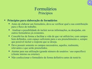 Formulários Princípios Princípios para elaboração de formulários Antes de elaborar um formulário, deve-se verificar qual a sua contribuição para o fluxo do trabalho. Analisar a possibilidade de incluir novas informações, as desejadas, em outros formulários já existentes. Concebê-los de forma a facilitar a vida de que vai utilizá-los; com campos bem definidos, com espaço suficiente para o seu preenchimento e, sempre que possível incluir a resposta que se deseja. Deve possuir somente os campos necessários, aqueles, realmente, relevantes e que serão preenchidos. Atentar para sua utilização (grande número de usuários / uso específico) (cliente interno ou externo). Não confeccionar o formulário de forma definitiva antes de testá-lo.  Q 