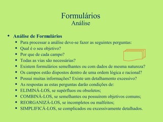 Formulários Análise Análise de Formulários Para processar a análise deve-se fazer as seguintes perguntas: Qual é o seu objetivo? Por que de cada campo? Todas as vias são necessárias? Existem formulários semelhantes ou com dados de mesma natureza? Os campos estão dispostos dentro de uma ordem lógica e racional? Possui muitas informações? Existe um detalhamento excessivo? As respostas as estas perguntas darão condições de: ELIMINÁ-LOS, se supérfluos ou obsoletos; COMBINÁ-LOS, se semelhantes ou possuírem objetivos comuns; REORGANIZÁ-LOS, se incompletos ou malfeitos; SIMPLIFICÁ-LOS, se complicados ou excessivamente detalhados. 