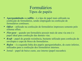 Formulários Tipos de papéis Apergaminhado  ou  sulfite  - é o tipo de papel mais utilizado na confecção de formulários, sendo empregado na confecção de formulários contínuos. Offset  – utilizado na confecção de formulários impressos somente pelo sistema offset. Flor-post  – quando um formulário possuir mais de uma via este é o papel ideal para confecção das demais vias. Kraft  – papel de grande resistência, bastante utilizado para confecção de envelopes e capa de bloco de formulários. Bufon  – é a segunda linha dos papéis apergaminhados, de custo inferior, utilizados para a confecção dos formulários internos. Jornal – papel de baixo custo, uso interno (papel rascunho). 