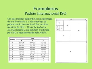 Formulários Padrão Internacional ISO Um dos maiores desperdícios na elaboração de um formulário é o não-emprego da padronização internacional das medidas métricas da DIN –  Deutsche Industrie Normen  (alemã), que também é utilizada pela ISO e regulamentada pela ABNT. 