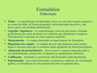 Formulários Elaboração Título  – é a identificação do formulário, deve ser colocado na parte superior e no centro da folha, de forma destacada e suficientemente descritiva, mas breve, para a sua imediata identificação. Logotipo / logomarca  – é a representação visual de uma marca, formada graficamente por meio de letras e/ou símbolos que identificam a empresa. Normalmente é colocado no canto superior esquerdo. Margeamento  – é o espaço destinado ao arquivamento do formulário.  Disposição dos campos  – os campos devem estar dispostos numa ordem lógica e racional, para que os assuntos sejam agrupados de forma homogênea.  Adequação do preenchimento  – deve-se prever espaços adequados para o seu preenchimento, manuscrito, à máquina ou equipamento eletrônico. Codificação  – destinado a caracterizar cada formulário individualmente. Padronização  – por razões funcionais, econômicas, estéticas, de visualização gráfica, os formulários de uma empresa deverão ser padronizados. 