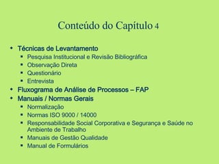Conteúdo do Capítulo  4 Técnicas de Levantamento Pesquisa Institucional e Revisão Bibliográfica Observação Direta Questionário Entrevista Fluxograma de Análise de Processos – FAP Manuais / Normas Gerais Normalização Normas ISO 9000 / 14000 Responsabilidade Social Corporativa e Segurança e Saúde no Ambiente de Trabalho Manuais de Gestão Qualidade Manual de Formulários 