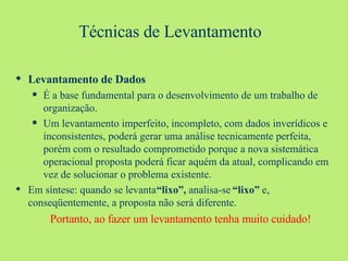 Técnicas de Levantamento  Levantamento de Dados É a base fundamental para o desenvolvimento de um trabalho de organização. Um levantamento imperfeito, incompleto, com dados inverídicos e inconsistentes, poderá gerar uma análise tecnicamente perfeita, porém com o resultado comprometido porque a nova sistemática operacional proposta poderá ficar aquém da atual, complicando em vez de solucionar o problema existente. Em síntese: quando se levanta  “lixo”,  analisa-se  “lixo”  e, conseqüentemente, a proposta não será diferente. Portanto, ao fazer um levantamento tenha muito cuidado! 