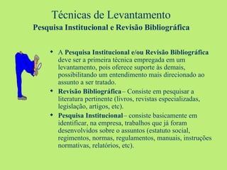Técnicas de Levantamento  Pesquisa Institucional e Revisão Bibliográfica   A  Pesquisa Institucional e/ou Revisão Bibliográfica  deve ser a primeira técnica empregada em um levantamento, pois oferece suporte às demais, possibilitando um entendimento mais direcionado ao assunto a ser tratado. Revisão Bibliográfica  – Consiste em pesquisar a literatura pertinente (livros, revistas especializadas, legislação, artigos, etc). Pesquisa Institucional  – consiste basicamente em identificar, na empresa, trabalhos que já foram desenvolvidos sobre o assuntos (estatuto social, regimentos, normas, regulamentos, manuais, instruções normativas, relatórios, etc). 