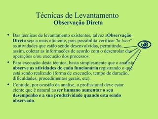 Técnicas de Levantamento  Observação Direta Das técnicas de levantamento existentes, talvez a  Observação Direta  seja a mais eficiente, pois possibilita verificar “ in loco ” as atividades que estão sendo desenvolvidas, permitindo, assim, coletar as informações de acordo com o desenrolar das operações e/ou execução dos processos. Para execução desta técnica, basta simplesmente que o analista  observe as atividades de cada funcionário , registrando o que está sendo realizado (forma de execução, tempo de duração, dificuldades, procedimentos gerais, etc). Contudo, por ocasião da analise, o profissional deve estar ciente que é natural ao  ser humano aumentar o seu desempenho e a sua produtividade quando esta sendo observado .  