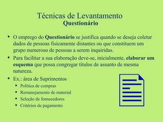 Técnicas de Levantamento  Questionário O emprego do  Questionário  se justifica quando se deseja coletar dados de pessoas fisicamente distantes ou que constituem um grupo numeroso de pessoas a serem inquiridas. Para facilitar a sua elaboração deve-se, inicialmente,  elaborar um esquema  que possa congregar títulos de assunto de mesma natureza. Ex.: área de Suprimentos Política de compras Remanejamento de material Seleção de fornecedores Critérios de pagamento  