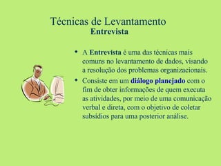 Técnicas de Levantamento  Entrevista A  Entrevista  é uma das técnicas mais comuns no levantamento de dados, visando a resolução dos problemas organizacionais. Consiste em um  diálogo planejado  com o fim de obter informações de quem executa as atividades, por meio de uma comunicação verbal e direta, com o objetivo de coletar subsídios para uma posterior análise. 