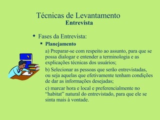Técnicas de Levantamento  Entrevista Fases da Entrevista: Planejamento a) Preparar-se com respeito ao assunto, para que se possa dialogar e entender a terminologia e as explicações técnicas dos usuários; b) Selecionar as pessoas que serão entrevistadas, ou seja aquelas que efetivamente tenham condições de dar as informações desejadas;  c) marcar hora e local e preferencialmente no “habitat” natural do entrevistado, para que ele se sinta mais à vontade. 