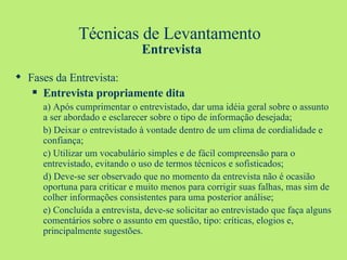 Técnicas de Levantamento  Entrevista Fases da Entrevista: Entrevista propriamente dita a) Após cumprimentar o entrevistado, dar uma idéia geral sobre o assunto a ser abordado e esclarecer sobre o tipo de informação desejada; b) Deixar o entrevistado à vontade dentro de um clima de cordialidade e confiança; c) Utilizar um vocabulário simples e de fácil compreensão para o entrevistado, evitando o uso de termos técnicos e sofisticados; d) Deve-se ser observado que no momento da entrevista não é ocasião oportuna para criticar e muito menos para corrigir suas falhas, mas sim de colher informações consistentes para uma posterior análise; e) Concluída a entrevista, deve-se solicitar ao entrevistado que faça alguns comentários sobre o assunto em questão, tipo: críticas, elogios e, principalmente sugestões. 