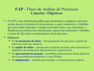 FAP  - Fluxo de Análise de Processos Conceito / Objetivos O FAP é uma ferramenta gráfica que demonstra a seqüência operacio-nal do desenvolvimento de um processo, o qual caracteriza: o trabalho que está sendo realizado, o tempo necessário para a sua realização, a distância percorrida pelos documentos, quem está realizando o trabalho e como ele flui entre os participantes deste processo. Objetivos : No   levantamento de dados  – fluxogramação dos processos, quando da entrevista junto aos usuários; Na   análise de dados  – proporciona condições técnicas, para racionalizar e simplificar procedimentos administrativos e operacionais; Na   apresentação de projetos  – possibilita demonstrar de forma global os novos procedimentos propostos e a sua eficácia; Na   implantação  – utilizado para facilitar o treinamento dos usuários.  