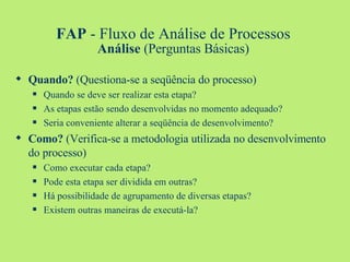 FAP  - Fluxo de Análise de Processos Análise  (Perguntas Básicas) Quando?  (Questiona-se a seqüência do processo) Quando se deve ser realizar esta etapa? As etapas estão sendo desenvolvidas no momento adequado? Seria conveniente alterar a seqüência de desenvolvimento? Como?  (Verifica-se a metodologia utilizada no desenvolvimento do processo) Como executar cada etapa? Pode esta etapa ser dividida em outras? Há possibilidade de agrupamento de diversas etapas? Existem outras maneiras de executá-la? 