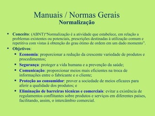 Manuais / Normas Gerais Normalização Conceito :  (ABNT)“Normalização é a atividade que estabelece, em relação a   problemas existentes ou potenciais, prescrições destinadas à utilização comum e repetitiva com vistas à obtenção do grau ótimo de ordem em um dado momento”. Objetivos : Economia : proporcionar a redução da crescente variedade de produtos e procedimentos; Segurança : proteger a vida humana e a prevenção da saúde; Comunicação : proporcionar meios mais eficientes na troca de informações entre o fabricante e o cliente; Proteção ao consumidor : prover a sociedade de meios eficazes para aferir a qualidade dos produtos; e Eliminação de barreiras técnicas e comerciais : evitar a existência de regulamentos conflitantes sobre produtos e serviços em diferentes países, facilitando, assim, o intercâmbio comercial. 