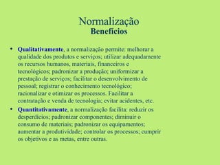 Normalização Benefícios Qualitativamente , a normalização permite: melhorar a qualidade dos produtos e serviços; utilizar adequadamente os recursos humanos, materiais, financeiros e tecnológicos; padronizar a produção; uniformizar a prestação de serviços; facilitar o desenvolvimento de pessoal; registrar o conhecimento tecnológico; racionalizar e otimizar os processos. Facilitar a contratação e venda de tecnologia; evitar acidentes, etc. Quantitativamente , a normalização facilita: reduzir os desperdícios; padronizar componentes; diminuir o consumo de materiais; padronizar os equipamentos; aumentar a produtividade; controlar os processos; cumprir os objetivos e as metas, entre outras. 