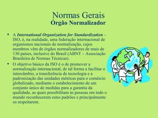 Normas Gerais Órgão Normalizador A  International Organization for Standardization  – ISO, é, na realidade, uma federação internacional de organismos nacionais de normalização, cujos membros vêm de órgãos normalizadores de mais de 130 países, inclusive do Brasil (ABNT – Associação Brasileira de Normas Técnicas). O objetivo básico da ISO é o de promover a normalização internacional, de tal forma a facilitar o intercâmbio, a transferência de tecnologia e a padronização das unidades métricas para o comércio globalizado, mediante o estabelecimento de um conjunto único de medidas para a garantia da qualidade, as quais possibilitam às pessoas em todo o mundo reconhecerem estes padrões e principalmente os respeitarem.  