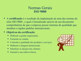 Normas Gerais ISO 9000 A  certificação  é o resultado da implantação de uma das normas da série ISO 9000 , o qual é formalizado através de um documento comprobatório de que a empresa possui sistemas de qualidade que atendem a rígidos padrões internacionais.  Objetivos da certificação : Melhorar a gestão empresarial; Fomentar as vendas; Controlar a qualidade dos produtos e serviços; Melhorar a imagem institucional; Satisfazer os desejos dos clientes; Garantir a sua sobrevivência. 