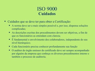 ISO 9000 Cuidados Cuidados que se deve ter para obter a Certificação: A norma deve ser a mais simples possível e, por isso, dispensa soluções complicadas; As descrições escritas dos procedimentos devem ser objetivas, a fim de que os funcionários as entendam com clareza; É fundamental o envolvimento dos colaboradores, independente do seu nível hierárquico; Cada funcionário precisa conhecer profundamente sua função O auditor do órgão emissor do certificado deve ser sempre acompanhado por alguém da empresa que conheça os diversos procedimentos interno e também o processo de auditoria. 