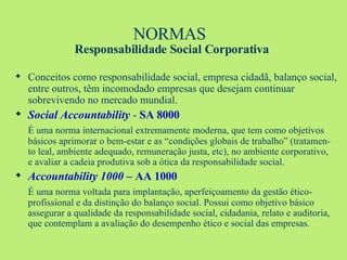 NORMAS  Responsabilidade Social Corporativa Conceitos como responsabilidade social, empresa cidadã, balanço social, entre outros, têm incomodado empresas que desejam continuar sobrevivendo no mercado mundial. Social Accountability  -  SA 8000   É uma norma internacional extremamente moderna, que tem como objetivos básicos aprimorar o bem-estar e as “condições globais de trabalho” (tratamen-to leal, ambiente adequado, remuneração justa, etc), no ambiente corporativo, e avaliar a cadeia produtiva sob a ótica da responsabilidade social. Accountability 1000 –  AA 1000 É uma norma voltada para implantação, aperfeiçoamento da gestão ético-profissional e da distinção do balanço social. Possui como objetivo básico assegurar a qualidade da responsabilidade social, cidadania, relato e auditoria, que contemplam a avaliação do desempenho ético e social das empresas. 