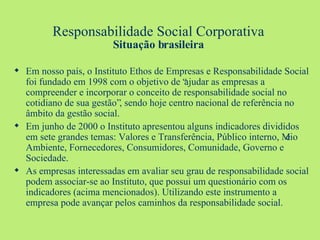 Responsabilidade Social Corporativa Situação brasileira Em nosso país, o Instituto Ethos de Empresas e Responsabilidade Social foi fundado em 1998 com o objetivo de “ajudar as empresas a compreender e incorporar o conceito de responsabilidade social no cotidiano de sua gestão”, sendo hoje centro nacional de referência no âmbito da gestão social. Em junho de 2000 o Instituto apresentou alguns indicadores divididos em sete grandes temas: Valores e Transferência, Público interno, Meio Ambiente, Fornecedores, Consumidores, Comunidade, Governo e Sociedade. As empresas interessadas em avaliar seu grau de responsabilidade social podem associar-se ao Instituto, que possui um questionário com os indicadores (acima mencionados). Utilizando este instrumento a empresa pode avançar pelos caminhos da responsabilidade social. 