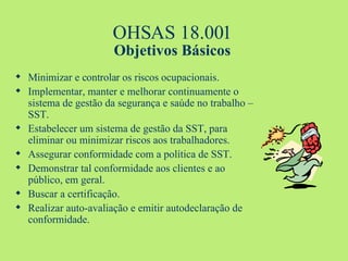 OHSAS 18.001 Objetivos Básicos Minimizar e controlar os riscos ocupacionais. Implementar, manter e melhorar continuamente o sistema de gestão da segurança e saúde no trabalho –SST. Estabelecer um sistema de gestão da SST, para eliminar ou minimizar riscos aos trabalhadores. Assegurar conformidade com a política de SST. Demonstrar tal conformidade aos clientes e ao público, em geral. Buscar a certificação. Realizar auto-avaliação e emitir autodeclaração de conformidade. 