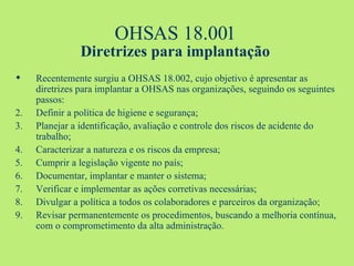 OHSAS 18.001 Diretrizes para implantação Recentemente surgiu a OHSAS 18.002, cujo objetivo é apresentar as diretrizes para implantar a OHSAS nas organizações, seguindo os seguintes passos: Definir a política de higiene e segurança; Planejar a identificação, avaliação e controle dos riscos de acidente do trabalho; Caracterizar a natureza e os riscos da empresa; Cumprir a legislação vigente no país; Documentar, implantar e manter o sistema; Verificar e implementar as ações corretivas necessárias; Divulgar a política a todos os colaboradores e parceiros da organização; Revisar permanentemente os procedimentos, buscando a melhoria contínua, com o comprometimento da alta administração.  