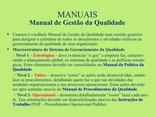 MANUAIS Manual de Gestão da Qualidade Usamos o vocábulo Manual de Gestão da Qualidade num sentido genérico para designar a coletânea de todos os documentos e atividades relativas ao gerenciamento da qualidade de uma organização. Macroestrutura do Sistema de Gerenciamento da Qualidade ⇨   Nível 1  –  Estratégico  – deve evidenciar “o que” a empresa faz, caracteri-zando o planejamento global, os sistemas da qualidade e as políticas estraté-gicas. Estes elementos deverão ser consolidados no  Manual da Política da Qualidade .   ⇨  Nível 2  –  Tático  – descreve “como” as ações serão desenvolvidas, estabe-lece os procedimentos, detalhando quem faz o que nas atividades das unidades organizacionais e nos processos operacionais. Estas ações deverão ser apre-sentadas através do  Manual de Procedimentos da Qualidade .   ⇨   Nível 3 -  Operacional  – demonstra detalhadamente “como” fazer cada tare-fa. Tais orientações deverão ser disponibilizadas através das  Instruções   de Trabalho  (POP – Procedimento Operacional Padrão). 