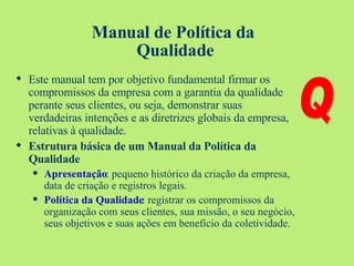 Manual de Política da  Qualidade Este manual tem por objetivo fundamental firmar os compromissos da empresa com a garantia da qualidade perante seus clientes, ou seja, demonstrar suas verdadeiras intenções e as diretrizes globais da empresa, relativas à qualidade. Estrutura básica de um Manual da Política da Qualidade Apresentação : pequeno histórico da criação da empresa, data de criação e registros legais. Política da Qualidade : registrar os compromissos da organização com seus clientes, sua missão, o seu negócio, seus objetivos e suas ações em benefício da coletividade. Q 