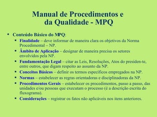 Manual de Procedimentos e  da Qualidade - MPQ Conteúdo Básico do MPQ : Finalidade   – deve informar de maneira clara os objetivos da Norma Procedimental – NP. Âmbito de Aplicação  – designar de maneira precisa os setores envolvidos pela NP. Fundamentação Legal  – citar as Leis, Resoluções, Atos do presiden-te, entre outros, que digam respeito ao assunto da NP. Conceitos Básicos  – definir os termos específicos empregados na NP. Normas  – estabelecer as regras orientadoras e disciplinadoras da NP. Procedimentos Gerais  – estabelecer os procedimentos, passo a passo, das unidades e/ou pessoas que executam o processo (é a descrição escrita do fluxograma). Considerações  – registrar os fatos não aplicáveis nos itens anteriores. 