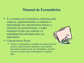 Manual de Formulários É a coletânea dos formulários utilizados pela empresa, regulamentando-os mediante a apresentação das características físicas, a instrução de preenchimento, o órgão responsável pelo seu controle e a quantidade/periodicidade para sua reprodução. Características físicas Todos os formulários contidos no manual devem possuir especificações próprias, pois quando necessitar confeccionar um formulário, teremos em um só local todas informações a respeito dele. 