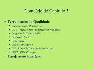 Conteúdo do Capítulo 5 Ferramentas da Qualidade Brainstorming / Brainswriting GUT – Método para Priorização de Problemas Diagrama de Causa e Efeito Gráfico de Pareto Histograma Gráfico de Controle Ciclo PDCA de Controle de Processos PERT / CPM (Tempo) Planejamento Estratégico 