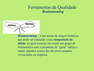 Ferramentas da Qualidade   Brainstorming Brainstorming   – é um termo de origem britânica que pode ser traduzido como  tempestade de idéias , no qual consiste em reunir um grupo de funcionários com o propósito de “gerar” idéias e emitir opiniões acerca dos diversos assuntos vivenciados na empresa. 