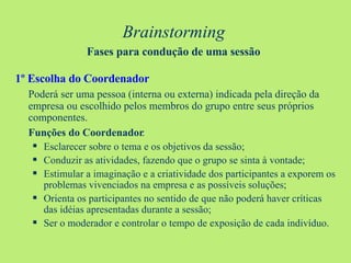 Brainstorming   Fases para condução de uma sessão   1º Escolha do Coordenador Poderá ser uma pessoa (interna ou externa) indicada pela direção da empresa ou escolhido pelos membros do grupo entre seus próprios componentes. Funções do Coordenador : Esclarecer sobre o tema e os objetivos da sessão; Conduzir as atividades, fazendo que o grupo se sinta à vontade; Estimular a imaginação e a criatividade dos participantes a exporem os problemas vivenciados na empresa e as possíveis soluções; Orienta os participantes no sentido de que não poderá haver críticas das idéias apresentadas durante a sessão; Ser o moderador e controlar o tempo de exposição de cada indivíduo. 
