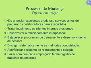 Processo de Mudança Op eraciona lização  Não anunciar excelentes produtos / serviços antes de preparar os colaboradores para executá-los    Tratar igualmente os clientes internos e externos    Desenvolver o relacionamento interpessoal    Estabelecer programas de treinamento e desenvolvimento de pessoal    Divulgar sistematicamente as melhorias conquistadas    Aperfeiçoar o sistema de recrutamento e seleção    Fazer com que cada empregado tenha orgulho de trabalhar na empresa Q 